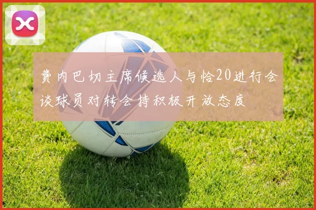 费内巴切主席候选人与恰20进行会谈球员对转会持积极开放态度