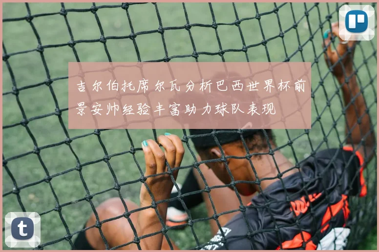 吉尔伯托席尔瓦分析巴西世界杯前景安帅经验丰富助力球队表现