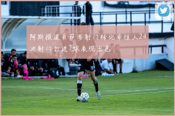 阿斯报道贡萨洛射门转化率惊人24次射门打进7球表现出色