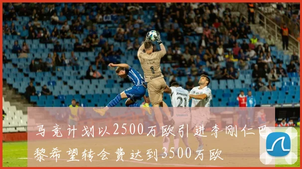 马竞计划以2500万欧引进李刚仁巴黎希望转会费达到3500万欧
