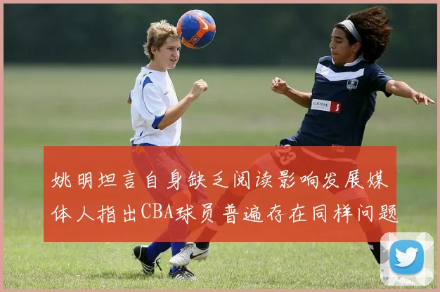 姚明坦言自身缺乏阅读影响发展媒体人指出CBA球员普遍存在同样问题