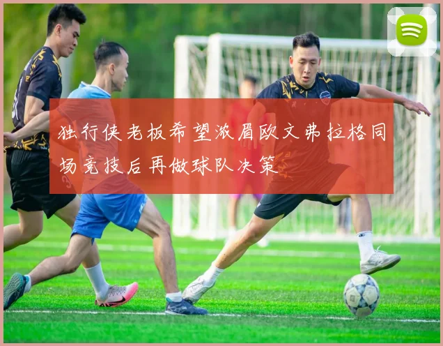 独行侠老板希望浓眉欧文弗拉格同场竞技后再做球队决策
