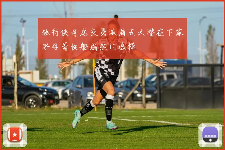 独行侠考虑交易浓眉五大潜在下家字母哥快船成热门选择