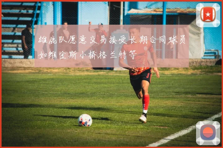 雄鹿队愿意交易接受长期合同球员如维金斯小桥格兰特等