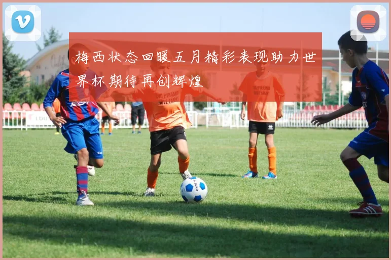 梅西状态回暖五月精彩表现助力世界杯期待再创辉煌