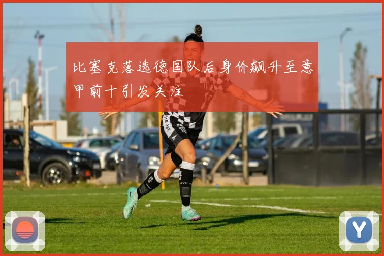 比塞克落选德国队后身价飙升至意甲前十引发关注