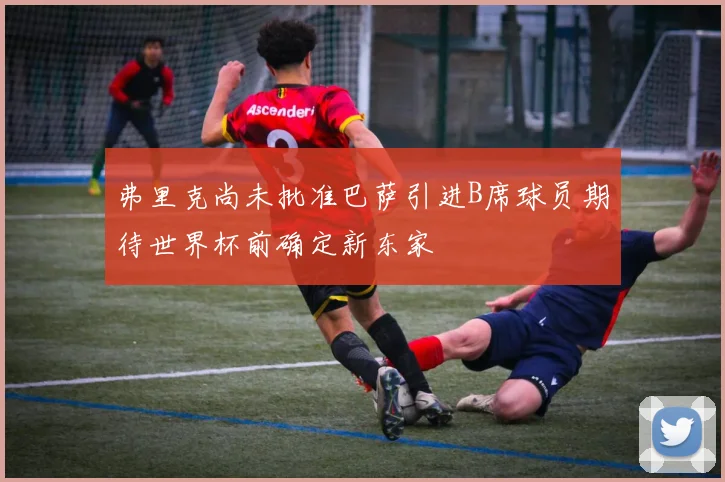 弗里克尚未批准巴萨引进B席球员期待世界杯前确定新东家