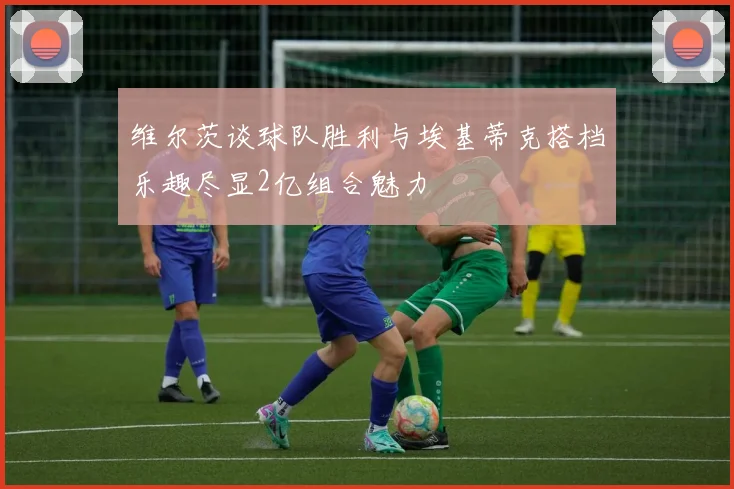 维尔茨谈球队胜利与埃基蒂克搭档乐趣尽显2亿组合魅力