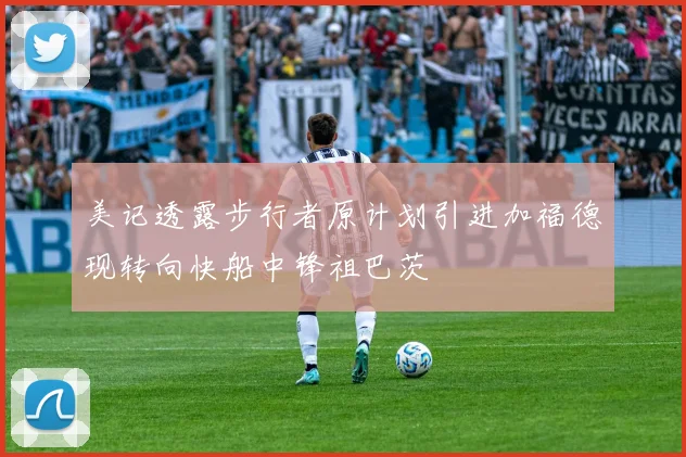 美记透露步行者原计划引进加福德现转向快船中锋祖巴茨