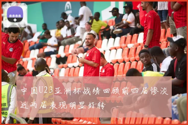 中国U23亚洲杯战绩回顾前四届惨淡近两届表现明显好转