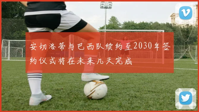 安切洛蒂与巴西队续约至2030年签约仪式将在未来几天完成