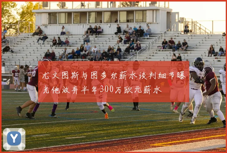 尤文图斯与图多尔薪水谈判细节曝光他放弃半年300万欧元薪水