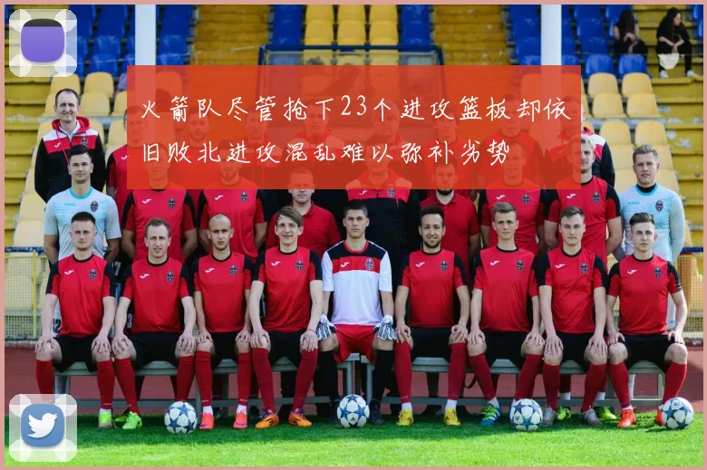 火箭队尽管抢下23个进攻篮板却依旧败北进攻混乱难以弥补劣势