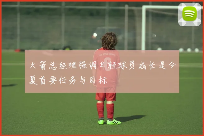火箭总经理强调年轻球员成长是今夏首要任务与目标