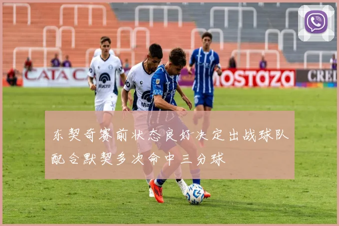 东契奇赛前状态良好决定出战球队配合默契多次命中三分球