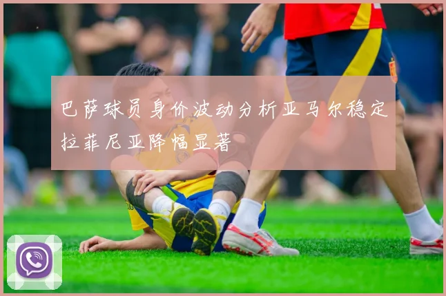巴萨球员身价波动分析亚马尔稳定拉菲尼亚降幅显著